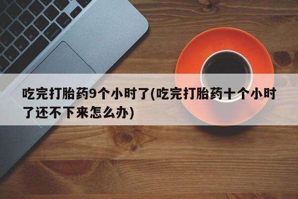 意外怀孕不想要打胎药微信购买吃完打胎药9个小时了(吃完打胎药十个小时了还不下来怎么办)