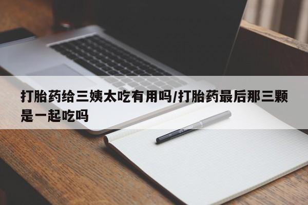意外怀孕不想要打胎药微信购买打胎药给三姨太吃有用吗/打胎药最后那三颗是一起吃吗