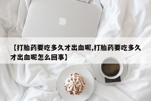 意外怀孕不想要打胎药微信购买【打胎药要吃多久才出血呢,打胎药要吃多久才出血呢怎么回事】