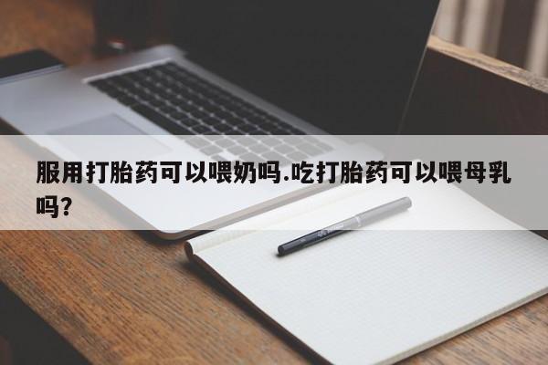 意外怀孕不想要打胎药微信购买服用打胎药可以喂奶吗.吃打胎药可以喂母乳吗？