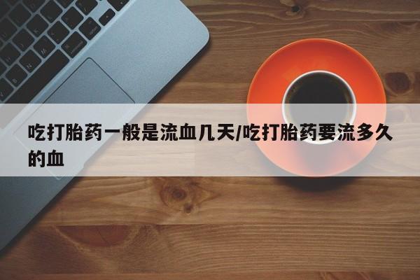 意外怀孕不想要打胎药微信购买吃打胎药一般是流血几天/吃打胎药要流多久的血