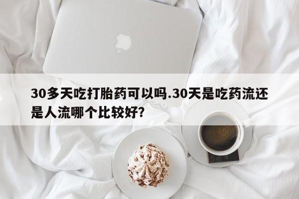 意外怀孕不想要打胎药微信购买30多天吃打胎药可以吗.30天是吃药流还是人流哪个比较好?