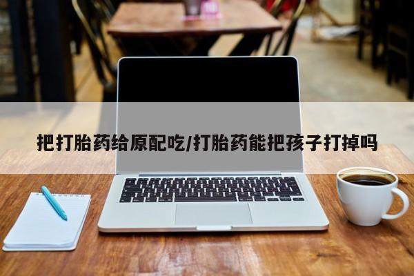 意外怀孕不想要打胎药微信购买把打胎药给原配吃/打胎药能把孩子打掉吗