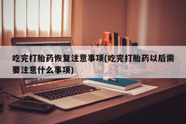 意外怀孕不想要打胎药微信购买吃完打胎药恢复注意事项(吃完打胎药以后需要注意什么事项)