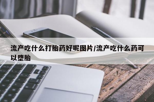 意外怀孕不想要打胎药微信购买流产吃什么打胎药好呢图片/流产吃什么药可以堕胎