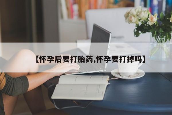 意外怀孕不想要打胎药微信购买【怀孕后要打胎药,怀孕要打掉吗】
