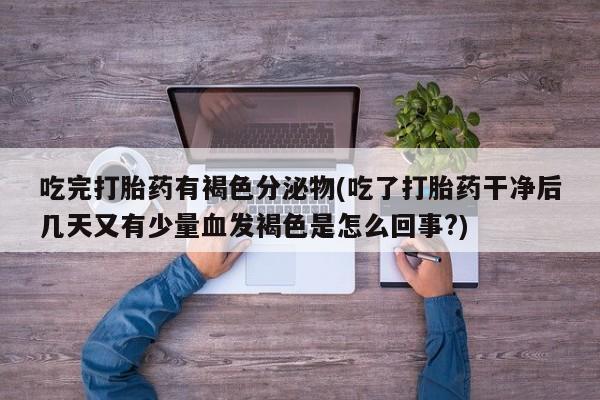 意外怀孕不想要打胎药微信购买吃完打胎药有褐色分泌物(吃了打胎药干净后几天又有少量血发褐色是怎么回事?)