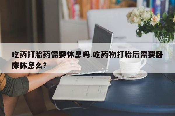 意外怀孕不想要打胎药微信购买吃药打胎药需要休息吗.吃药物打胎后需要卧床休息么？