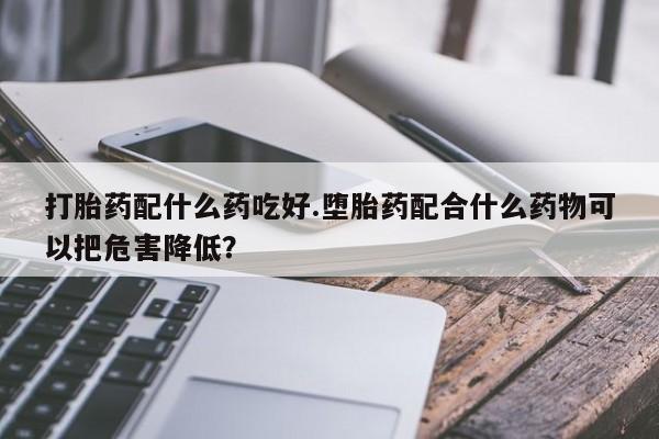 意外怀孕不想要打胎药微信购买打胎药配什么药吃好.堕胎药配合什么药物可以把危害降低?