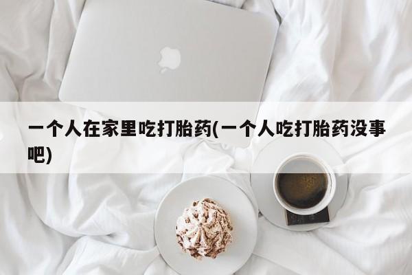 意外怀孕不想要打胎药微信购买一个人在家里吃打胎药(一个人吃打胎药没事吧)