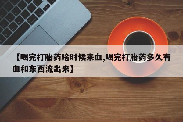 意外怀孕不想要打胎药微信购买【喝完打胎药啥时候来血,喝完打胎药多久有血和东西流出来】