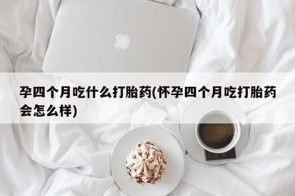 意外怀孕不想要打胎药微信购买孕四个月吃什么打胎药(怀孕四个月吃打胎药会怎么样)
