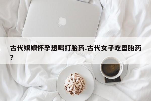 意外怀孕不想要打胎药微信购买古代娘娘怀孕想喝打胎药.古代女子吃堕胎药?
