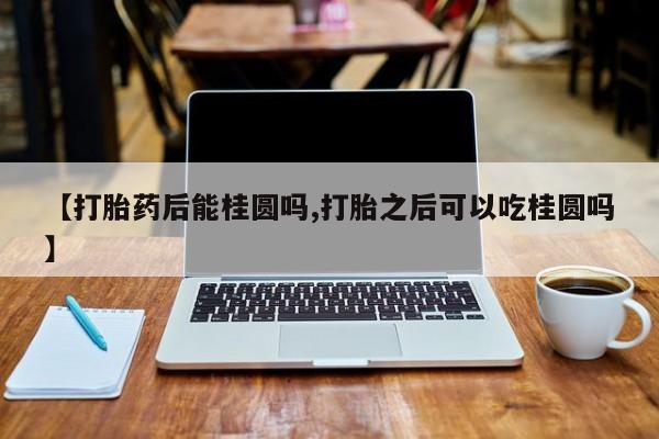 意外怀孕不想要打胎药微信购买【打胎药后能桂圆吗,打胎之后可以吃桂圆吗】