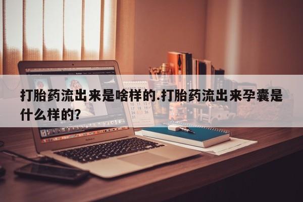 意外怀孕不想要打胎药微信购买打胎药流出来是啥样的.打胎药流出来孕囊是什么样的?
