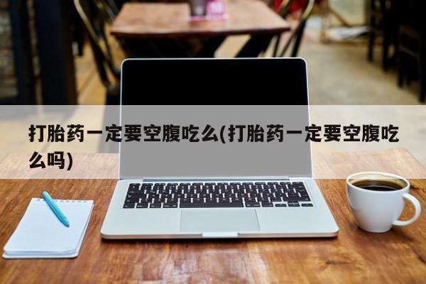 意外怀孕不想要打胎药微信购买打胎药一定要空腹吃么(打胎药一定要空腹吃么吗)