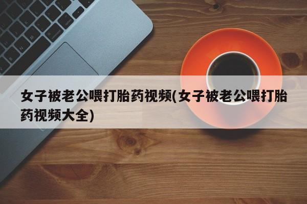 意外怀孕不想要打胎药微信购买女子被老公喂打胎药视频(女子被老公喂打胎药视频大全)