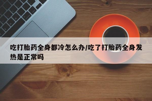 意外怀孕不想要打胎药微信购买吃打胎药全身都冷怎么办/吃了打胎药全身发热是正常吗