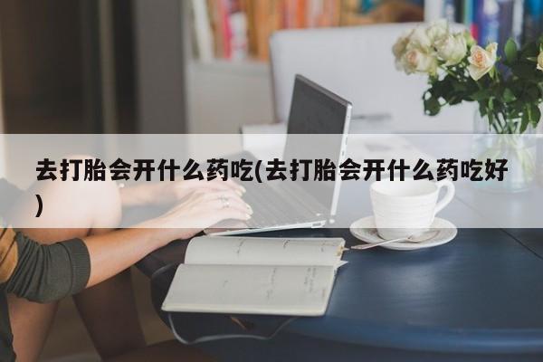 意外怀孕不想要打胎药微信购买去打胎会开什么药吃(去打胎会开什么药吃好)