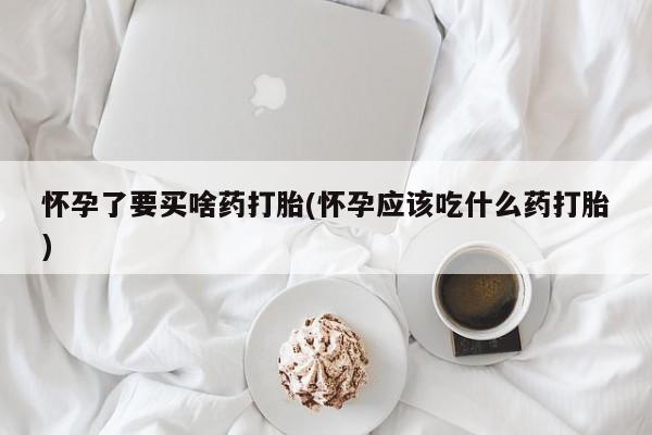 意外怀孕不想要打胎药微信购买怀孕了要买啥药打胎(怀孕应该吃什么药打胎)