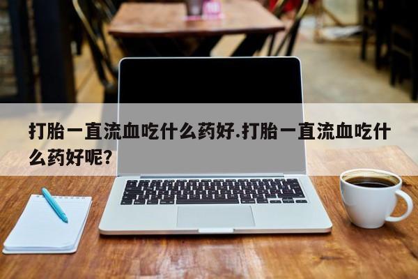 意外怀孕不想要打胎药微信购买打胎一直流血吃什么药好.打胎一直流血吃什么药好呢？