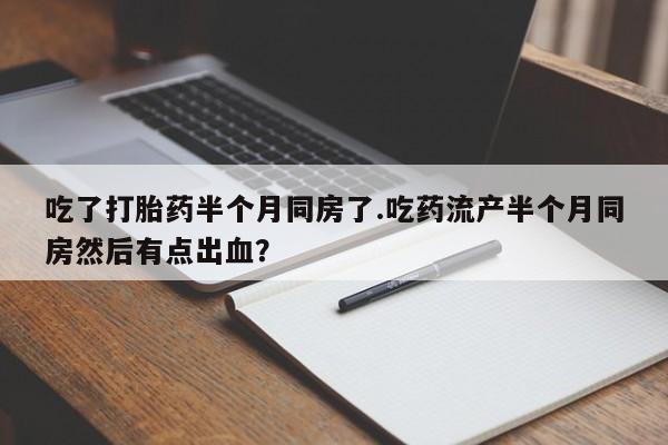 意外怀孕不想要打胎药微信购买吃了打胎药半个月同房了.吃药流产半个月同房然后有点出血？