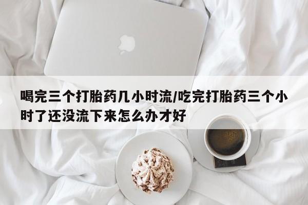 意外怀孕不想要打胎药微信购买喝完三个打胎药几小时流/吃完打胎药三个小时了还没流下来怎么办才好