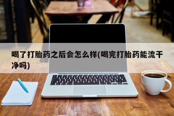 意外怀孕不想要打胎药微信购买喝了打胎药之后会怎么样(喝完打胎药能流干净吗)