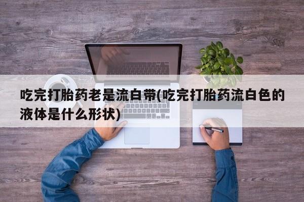 意外怀孕不想要打胎药微信购买吃完打胎药老是流白带(吃完打胎药流白色的液体是什么形状)