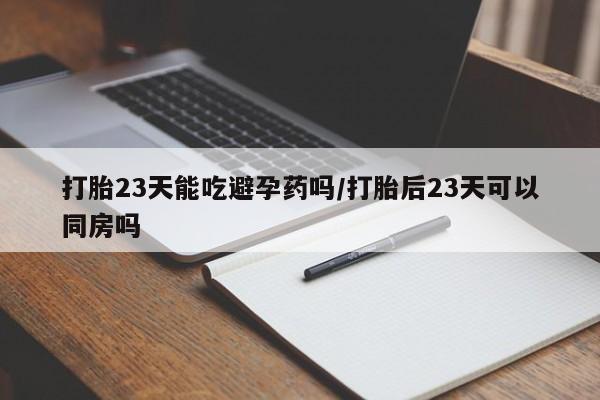 意外怀孕不想要打胎药微信购买打胎23天能吃避孕药吗/打胎后23天可以同房吗