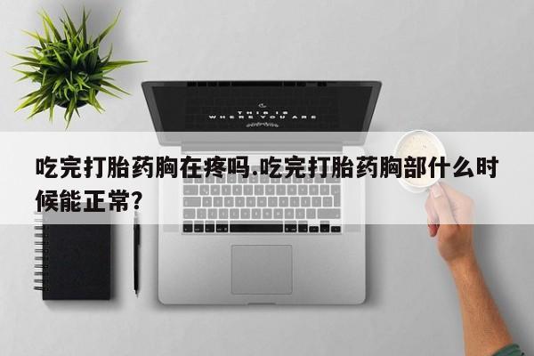 意外怀孕不想要打胎药微信购买吃完打胎药胸在疼吗.吃完打胎药胸部什么时候能正常？