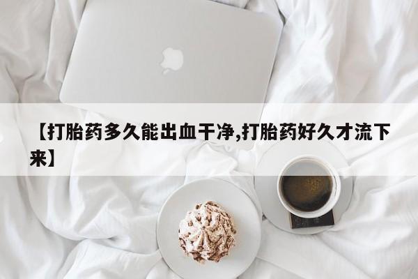 意外怀孕不想要打胎药微信购买【打胎药多久能出血干净,打胎药好久才流下来】