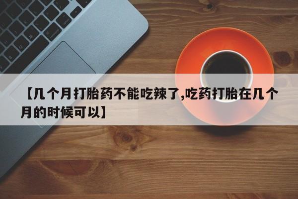意外怀孕不想要打胎药微信购买【几个月打胎药不能吃辣了,吃药打胎在几个月的时候可以】