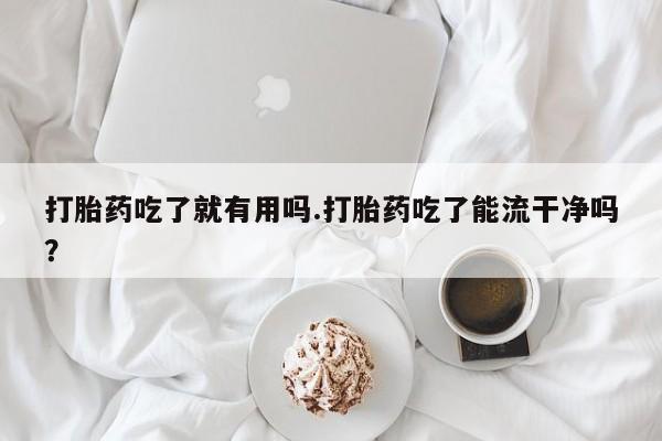 意外怀孕不想要打胎药微信购买打胎药吃了就有用吗.打胎药吃了能流干净吗？