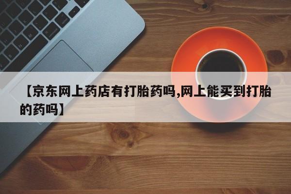 意外怀孕不想要打胎药微信购买【京东网上药店有打胎药吗,网上能买到打胎的药吗】