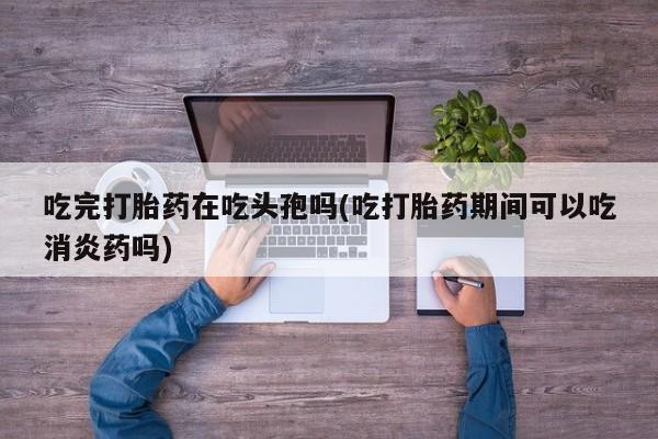 意外怀孕不想要打胎药微信购买吃完打胎药在吃头孢吗(吃打胎药期间可以吃消炎药吗)