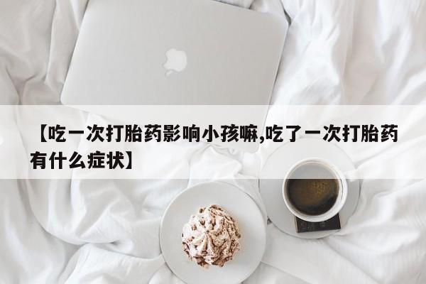 意外怀孕不想要打胎药微信购买【吃一次打胎药影响小孩嘛,吃了一次打胎药有什么症状】
