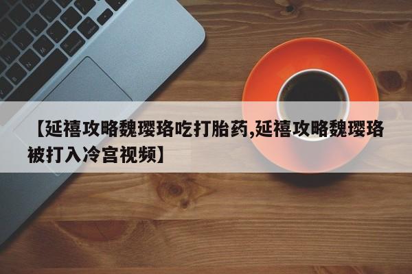 意外怀孕不想要打胎药微信购买【延禧攻略魏璎珞吃打胎药,延禧攻略魏璎珞被打入冷宫视频】