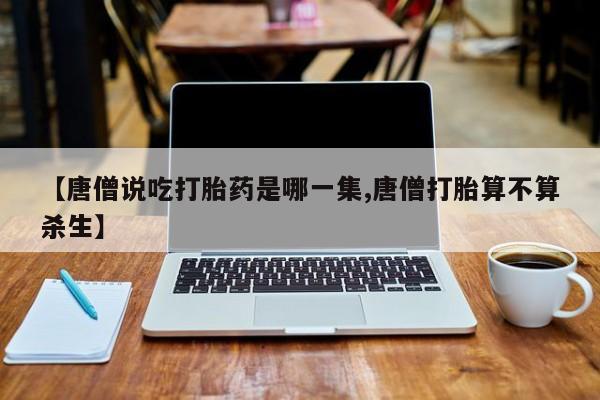意外怀孕不想要打胎药微信购买【唐僧说吃打胎药是哪一集,唐僧打胎算不算杀生】