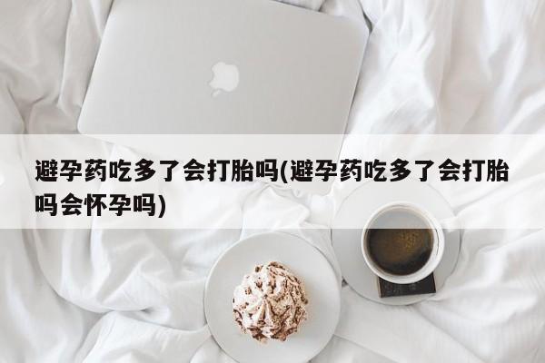 意外怀孕不想要打胎药微信购买避孕药吃多了会打胎吗(避孕药吃多了会打胎吗会怀孕吗)
