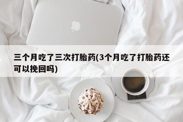 意外怀孕不想要打胎药微信购买三个月吃了三次打胎药(3个月吃了打胎药还可以挽回吗)