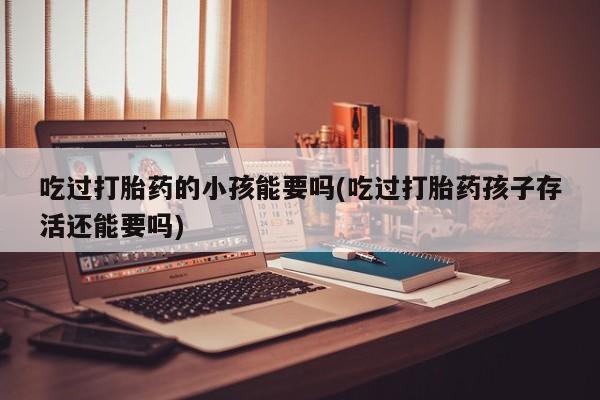 意外怀孕不想要打胎药微信购买吃过打胎药的小孩能要吗(吃过打胎药孩子存活还能要吗)