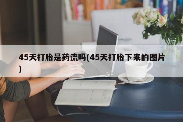 意外怀孕不想要打胎药微信购买45天打胎是药流吗(45天打胎下来的图片)