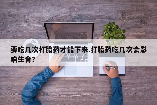 意外怀孕不想要打胎药微信购买要吃几次打胎药才能下来.打胎药吃几次会影响生育？