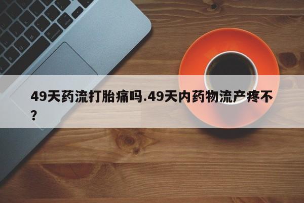 意外怀孕不想要打胎药微信购买49天药流打胎痛吗.49天内药物流产疼不？