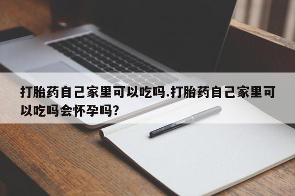 意外怀孕不想要打胎药微信购买打胎药自己家里可以吃吗.打胎药自己家里可以吃吗会怀孕吗？