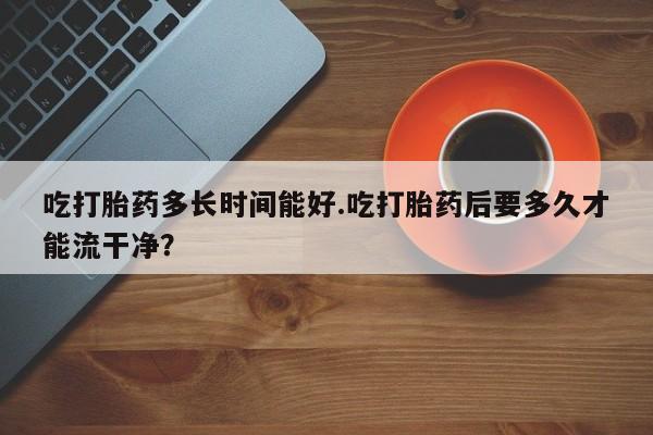 意外怀孕不想要打胎药微信购买吃打胎药多长时间能好.吃打胎药后要多久才能流干净？