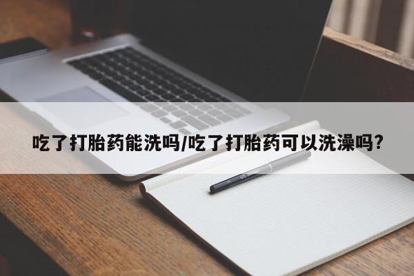 意外怀孕不想要打胎药微信购买吃了打胎药能洗吗/吃了打胎药可以洗澡吗?