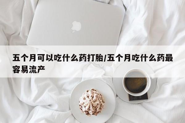 意外怀孕不想要打胎药微信购买五个月可以吃什么药打胎/五个月吃什么药最容易流产