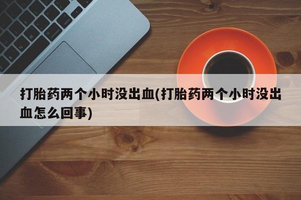 意外怀孕不想要打胎药微信购买打胎药两个小时没出血(打胎药两个小时没出血怎么回事)